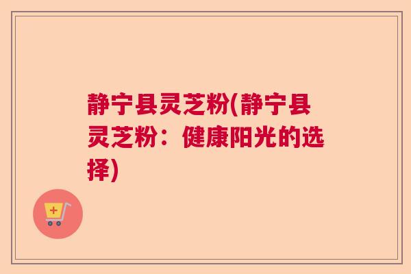 静宁县灵芝粉(静宁县灵芝粉：健康阳光的选择)  第1张