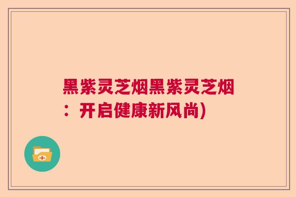 黑紫灵芝烟黑紫灵芝烟：开启健康新风尚)  第1张
