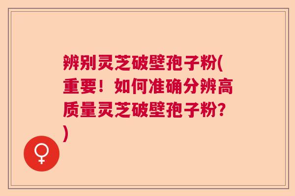 辨别灵芝破壁孢子粉(重要！如何准确分辨高质量灵芝破壁孢子粉？)  第1张