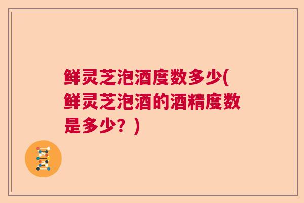 鲜灵芝泡酒度数多少(鲜灵芝泡酒的酒精度数是多少？)  第1张