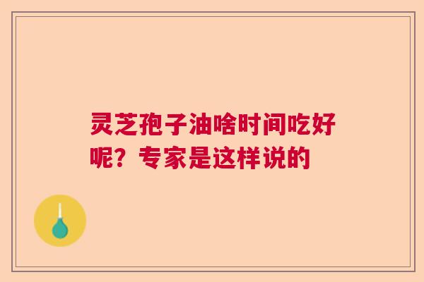 灵芝孢子油啥时间吃好呢？专家是这样说的  第1张
