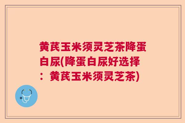 黄芪玉米须灵芝茶降蛋白尿(降蛋白尿好选择：黄芪玉米须灵芝茶)  第1张