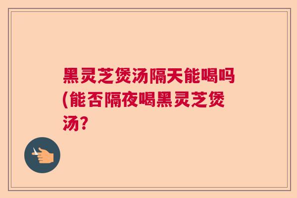 黑灵芝煲汤隔天能喝吗(能否隔夜喝黑灵芝煲汤？  第1张
