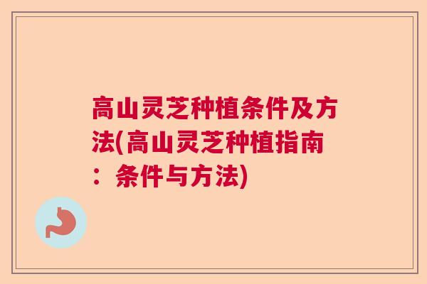 高山灵芝种植条件及方法(高山灵芝种植指南：条件与方法)  第1张