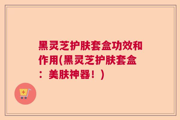 黑灵芝护肤套盒功效和作用(黑灵芝护肤套盒：美肤神器！)  第1张