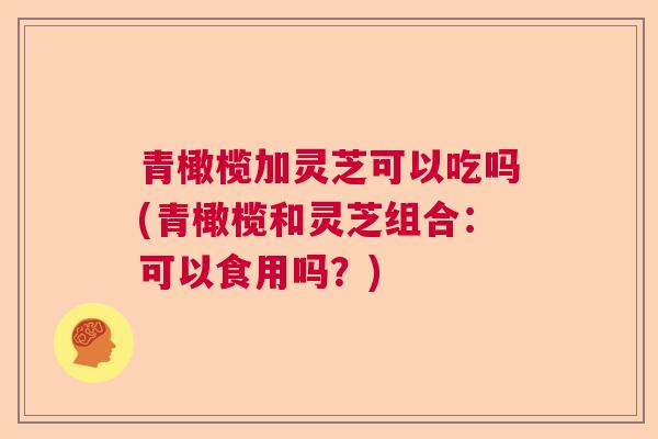 青橄榄加灵芝可以吃吗(青橄榄和灵芝组合：可以食用吗？)  第1张