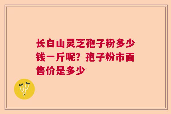 长白山灵芝孢子粉多少钱一斤呢？孢子粉市面售价是多少  第1张