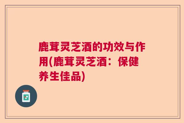 鹿茸灵芝酒的功效与作用(鹿茸灵芝酒：保健养生佳品)  第1张