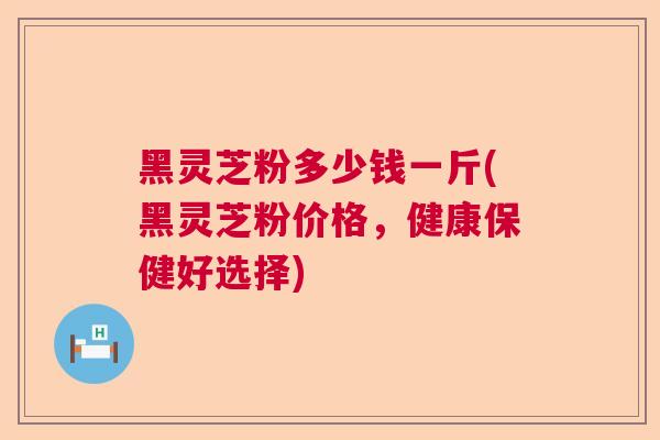 黑灵芝粉多少钱一斤(黑灵芝粉价格，健康保健好选择)  第1张