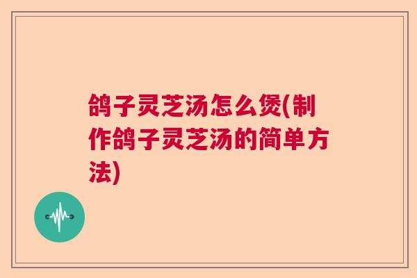 鸽子灵芝汤怎么煲(制作鸽子灵芝汤的简单方法)  第1张