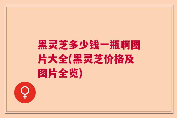 黑灵芝多少钱一瓶啊图片大全(黑灵芝价格及图片全览)  第1张