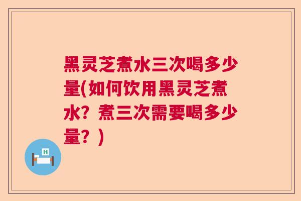黑灵芝煮水三次喝多少量(如何饮用黑灵芝煮水？煮三次需要喝多少量？)  第1张