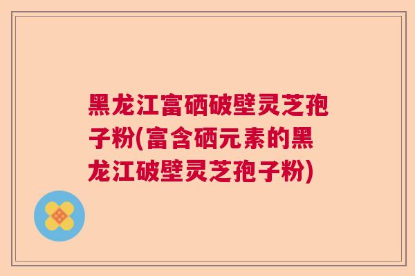 黑龙江富硒破壁灵芝孢子粉(富含硒元素的黑龙江破壁灵芝孢子粉)  第1张