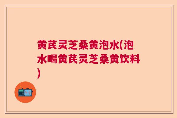 黄芪灵芝桑黄泡水(泡水喝黄芪灵芝桑黄饮料)  第1张