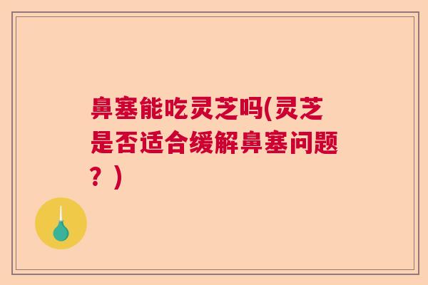 鼻塞能吃灵芝吗(灵芝是否适合缓解鼻塞问题？)  第1张