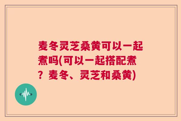 麦冬灵芝桑黄可以一起煮吗(可以一起搭配煮？麦冬、灵芝和桑黄)  第1张