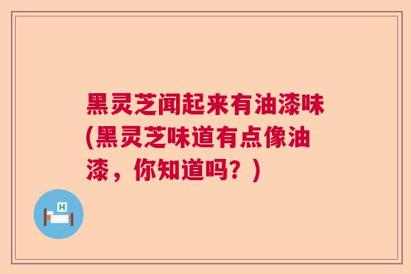 黑灵芝闻起来有油漆味(黑灵芝味道有点像油漆，你知道吗？)  第1张