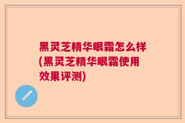 黑灵芝精华眼霜怎么样(黑灵芝精华眼霜使用效果评测)  第1张