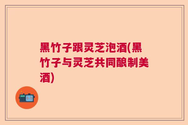 黑竹子跟灵芝泡酒(黑竹子与灵芝共同酿制美酒)  第1张
