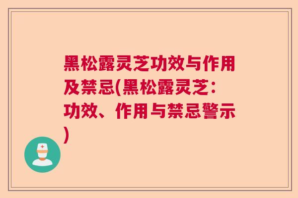 黑松露灵芝功效与作用及禁忌(黑松露灵芝：功效、作用与禁忌警示)  第1张