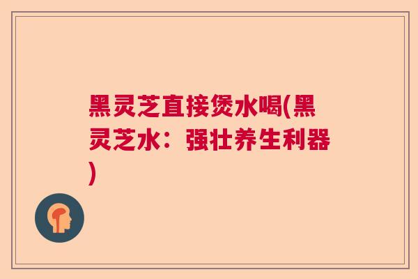 黑灵芝直接煲水喝(黑灵芝水：强壮养生利器)  第1张