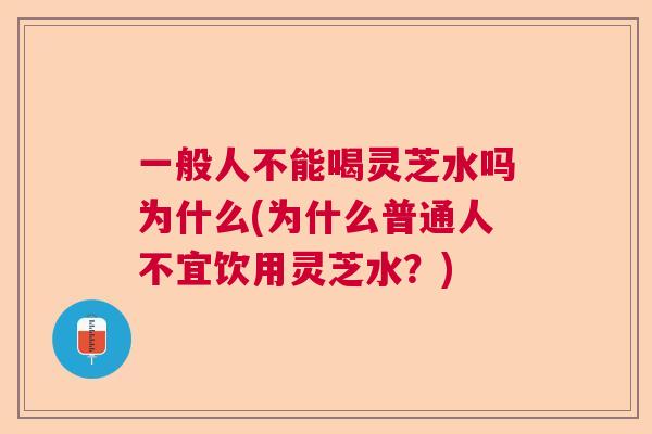 一般人不能喝灵芝水吗为什么(为什么普通人不宜饮用灵芝水？)  第1张