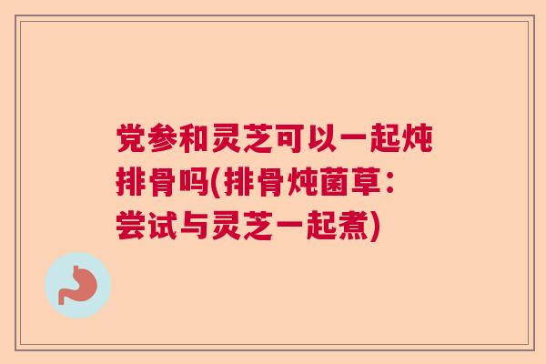 党参和灵芝可以一起炖排骨吗(排骨炖菌草：尝试与灵芝一起煮)  第1张
