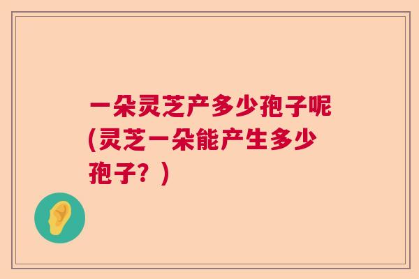 一朵灵芝产多少孢子呢(灵芝一朵能产生多少孢子？)  第1张