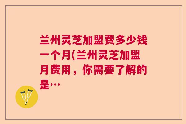 兰州灵芝加盟费多少钱一个月(兰州灵芝加盟月费用，你需要了解的是…  第1张