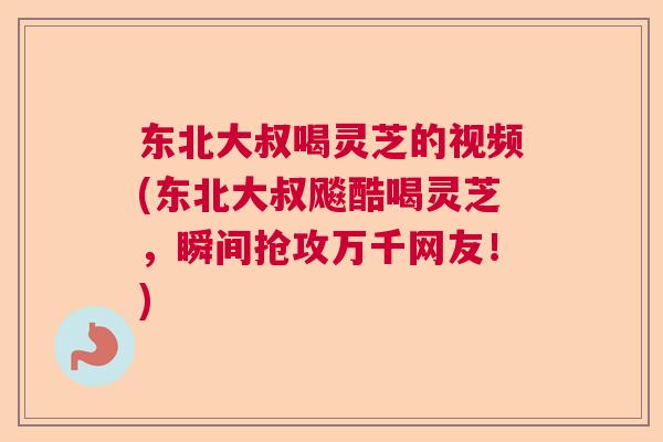东北大叔喝灵芝的视频(东北大叔飚酷喝灵芝，瞬间抢攻万千网友！)  第1张