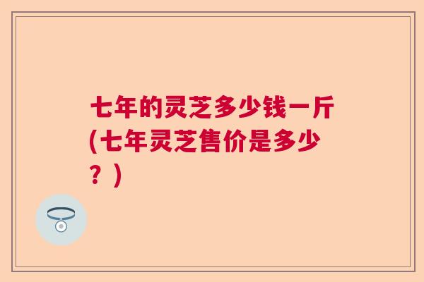七年的灵芝多少钱一斤(七年灵芝售价是多少？)  第1张