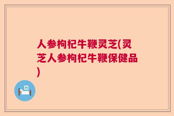 人参枸杞牛鞭灵芝(灵芝人参枸杞牛鞭保健品)  第1张