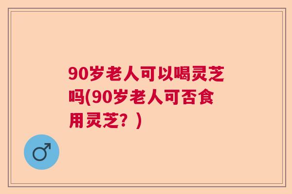90岁老人可以喝灵芝吗(90岁老人可否食用灵芝？)  第1张