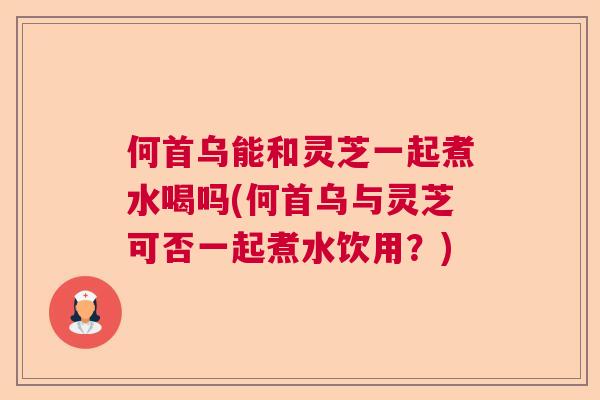 何首乌能和灵芝一起煮水喝吗(何首乌与灵芝可否一起煮水饮用？)  第1张