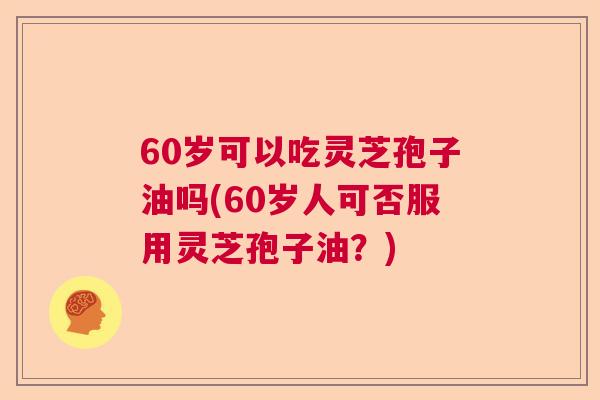 60岁可以吃灵芝孢子油吗(60岁人可否服用灵芝孢子油？)  第1张