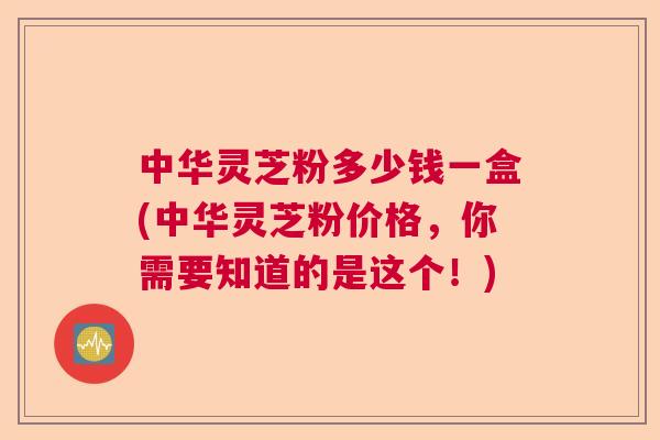 中华灵芝粉多少钱一盒(中华灵芝粉价格，你需要知道的是这个！)  第1张