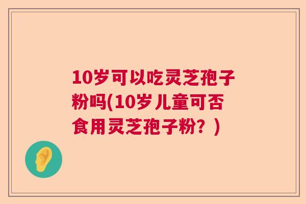 10岁可以吃灵芝孢子粉吗(10岁儿童可否食用灵芝孢子粉？)  第1张