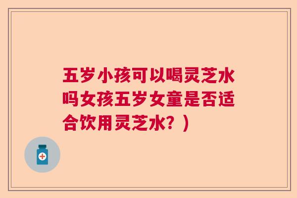 五岁小孩可以喝灵芝水吗女孩五岁女童是否适合饮用灵芝水？)  第1张