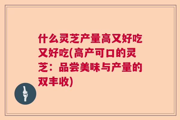 什么灵芝产量高又好吃又好吃(高产可口的灵芝：品尝美味与产量的双丰收)  第1张