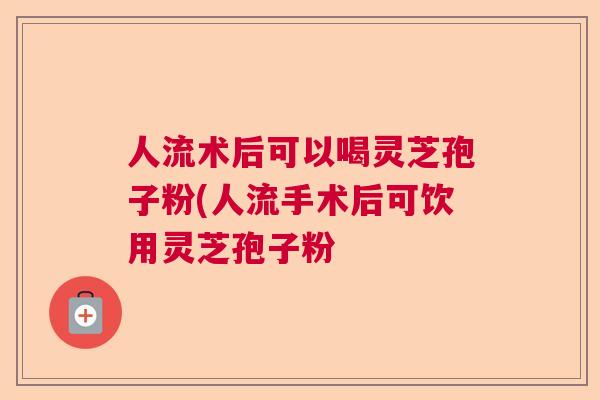 人流术后可以喝灵芝孢子粉(人流手术后可饮用灵芝孢子粉  第1张