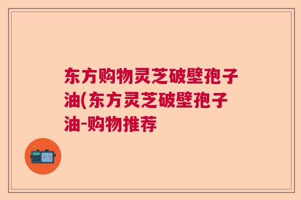 东方购物灵芝破壁孢子油(东方灵芝破壁孢子油-购物推荐  第1张
