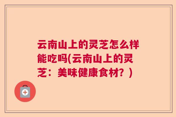云南山上的灵芝怎么样能吃吗(云南山上的灵芝：美味健康食材？)  第1张