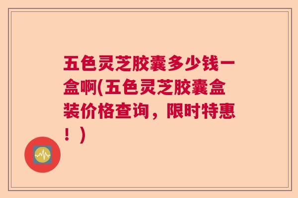 五色灵芝胶囊多少钱一盒啊(五色灵芝胶囊盒装价格查询，限时特惠！)  第1张