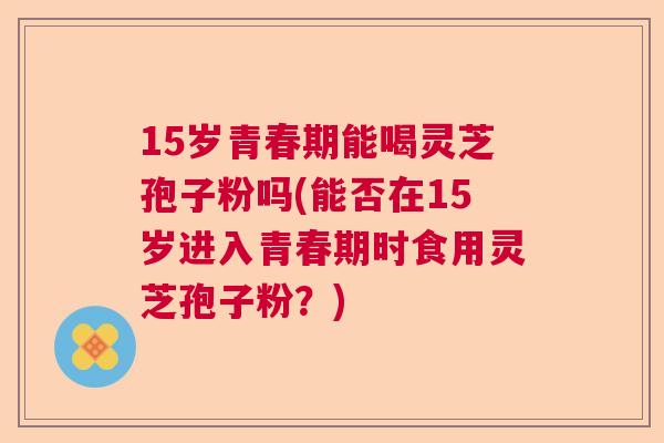 15岁青春期能喝灵芝孢子粉吗(能否在15岁进入青春期时食用灵芝孢子粉？)  第1张