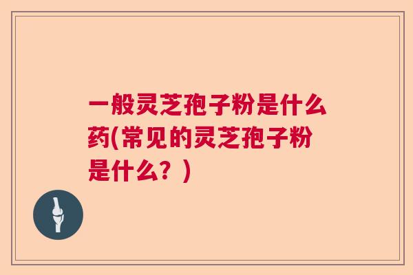 一般灵芝孢子粉是什么药(常见的灵芝孢子粉是什么？)  第1张