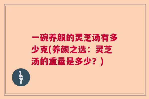 一碗养颜的灵芝汤有多少克(养颜之选：灵芝汤的重量是多少？)  第1张