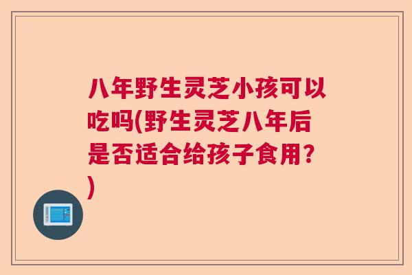 八年野生灵芝小孩可以吃吗(野生灵芝八年后是否适合给孩子食用？)  第1张