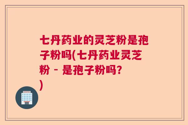 七丹药业的灵芝粉是孢子粉吗(七丹药业灵芝粉 - 是孢子粉吗？)  第1张