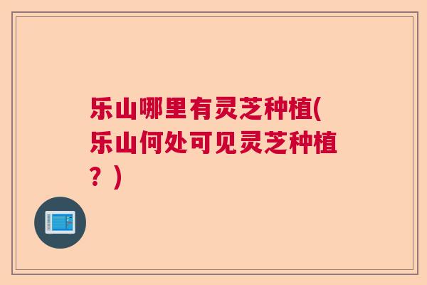 乐山哪里有灵芝种植(乐山何处可见灵芝种植？)  第1张