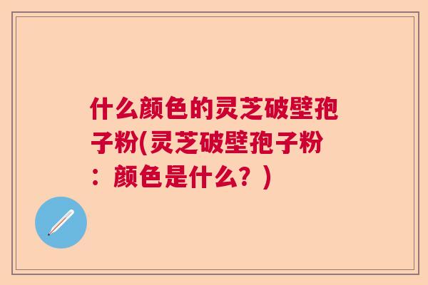 什么颜色的灵芝破壁孢子粉(灵芝破壁孢子粉：颜色是什么？)  第1张